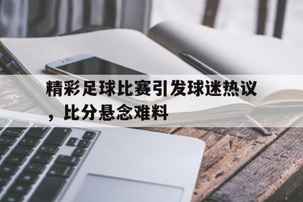 精彩足球比赛引发球迷热议，比分悬念难料的简单介绍