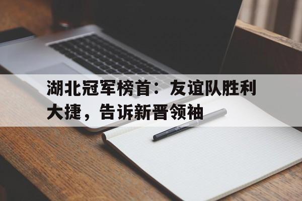 大发娱乐官方网站-包含湖北冠军榜首：友谊队胜利大捷，告诉新晋领袖的词条