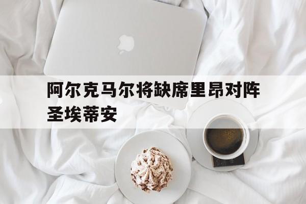 大发娱乐-关于阿尔克马尔将缺席里昂对阵圣埃蒂安的信息