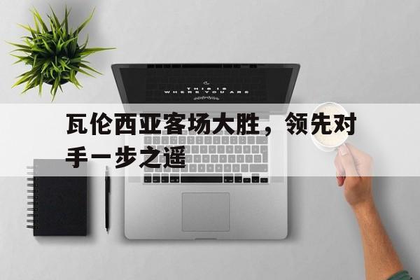 关于瓦伦西亚客场大胜,领先对手一步之遥的信息 关于瓦伦西亚客场大胜,领先对手一步之遥的信息