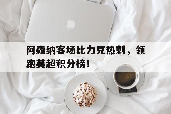大发娱乐平台-关于阿森纳客场比力克热刺，领跑英超积分榜！的信息
